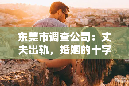东莞市调查公司：丈夫出轨，婚姻的十字路口