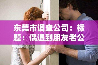 东莞市调查公司：标题：偶遇到朋友老公出轨了，我该如何挽回这段婚姻？