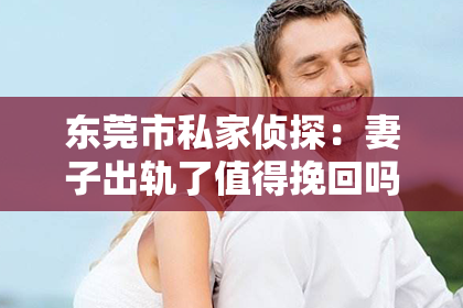 东莞市私家侦探:妻子出轨了值得挽回吗?知乎上的热议话题