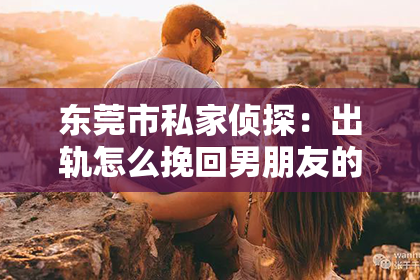 东莞市私家侦探：出轨怎么挽回男朋友的感情经历