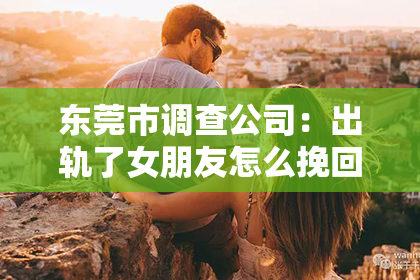 东莞市调查公司：出轨了女朋友怎么挽回？——一段关系的重建之路
