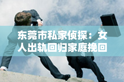 东莞市私家侦探：女人出轨回归家庭挽回丈夫：一段曲折的婚姻救赎之路