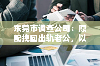 东莞市调查公司：原配挽回出轨老公，以退为进：一段婚姻的智慧博弈
