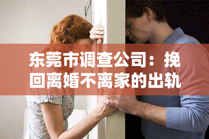 东莞市调查公司：挽回离婚不离家的出轨前妻：一段复杂情感的救赎之路