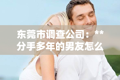 东莞市调查公司：**分手多年的男友怎么挽回？重建昔日情感的关键步骤**