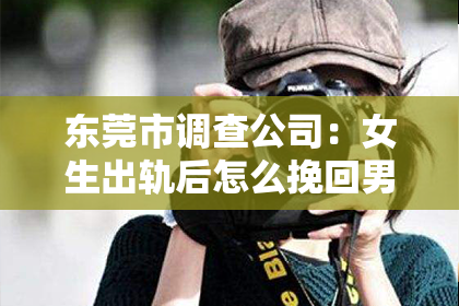 东莞市调查公司：女生出轨后怎么挽回男生：真诚与行动的力量