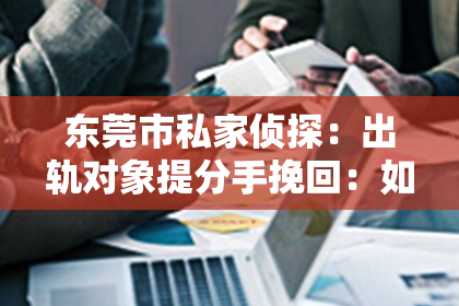 东莞市私家侦探：出轨对象提分手挽回：如何挽回心爱的人？