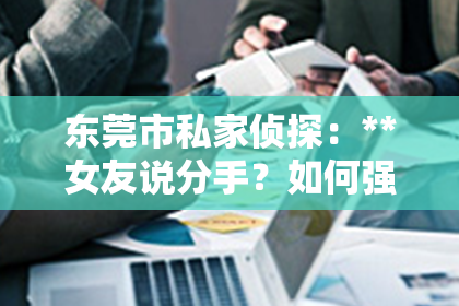 东莞市私家侦探：**女友说分手？如何强势挽回？**