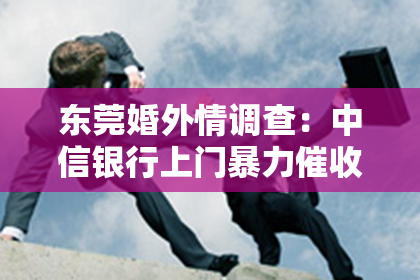 东莞婚外情调查：中信银行上门暴力催收：揭开金融暴力催收的冰山一角