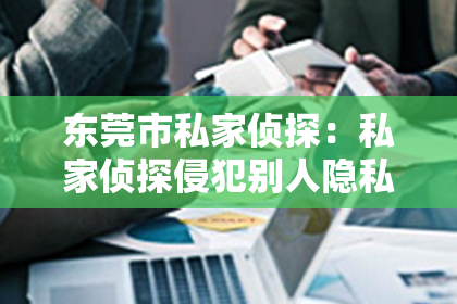 东莞市私家侦探：私家侦探侵犯别人隐私吗？