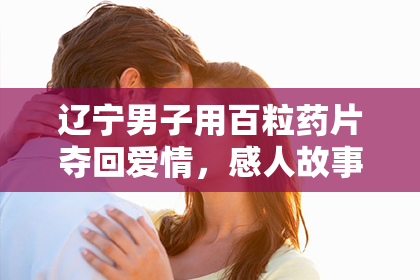 辽宁男子用百粒药片夺回爱情，感人故事温暖人心