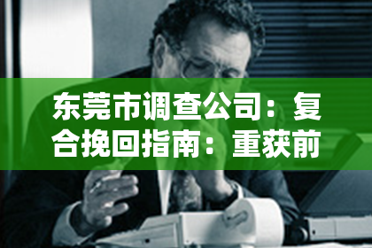东莞市调查公司:复合挽回指南:重获前任的心,从分手到复合的完美指引