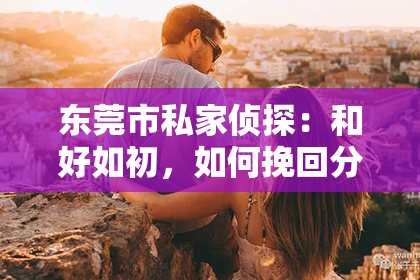 东莞市私家侦探:和好如初,如何挽回分手的恋人?