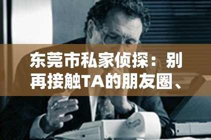 东莞市私家侦探:别再接触TA的朋友圈、发送雷区短信等最差情感挽回方法