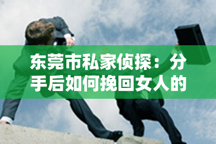 东莞市私家侦探:分手后如何挽回女人的心理秘籍