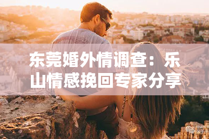东莞婚外情调查:乐山情感挽回专家分享成功经验,帮你重拾幸福!