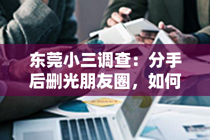 东莞小三调查:分手后删光朋友圈,如何重新追回TA心?