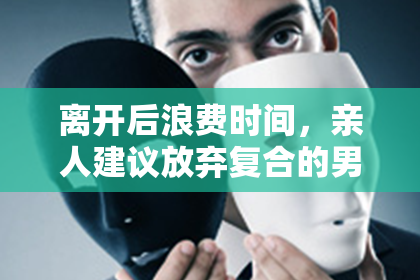 离开后浪费时间，亲人建议放弃复合的男生不值得留恋