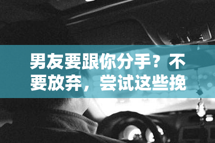 男友要跟你分手？不要放弃，尝试这些挽回方法！