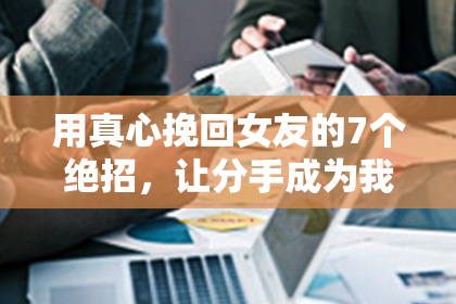 用真心挽回女友的7个绝招，让分手成为我们感情的历史