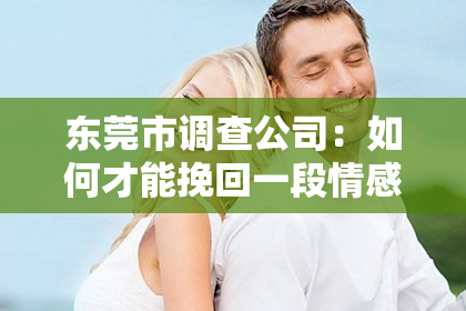 东莞市调查公司：如何才能挽回一段情感婚姻