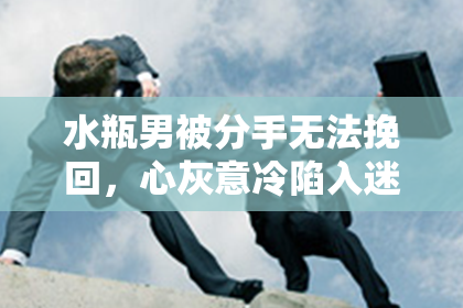 水瓶男被分手无法挽回，心灰意冷陷入迷茫