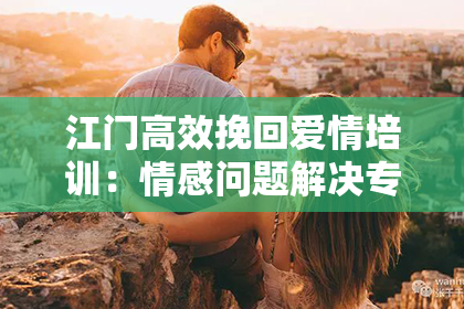 江门高效挽回爱情培训：情感问题解决专家教你恢复幸福