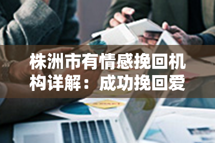 株洲市有情感挽回机构详解：成功挽回爱情的技巧和心得