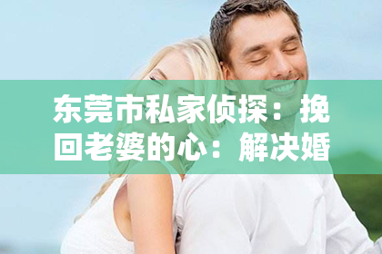 东莞市私家侦探:挽回老婆的心:解决婚姻出轨的困境