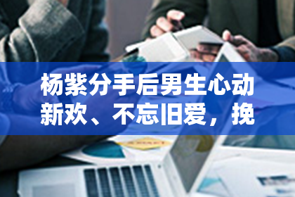 杨紫分手后男生心动新欢、不忘旧爱，挽回情感纠葛！