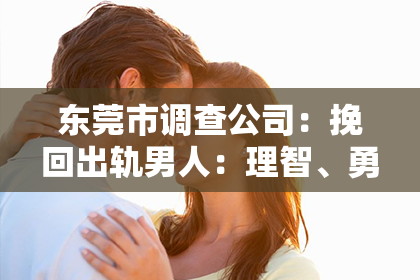 东莞市调查公司:挽回出轨男人:理智、勇气与爱意的必要