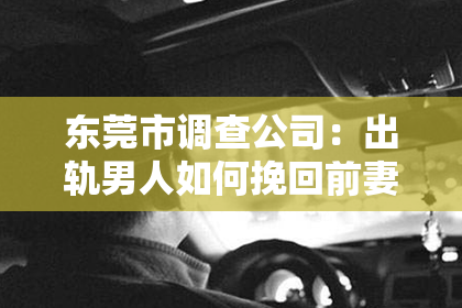 东莞市调查公司:出轨男人如何挽回前妻:情感、信任和沟通的重建