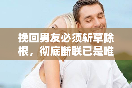 挽回男友必须斩草除根，彻底断联已是唯一选择？