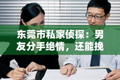 东莞市私家侦探:男友分手绝情,还能挽回吗?揭秘挽回爱情的秘密武器!