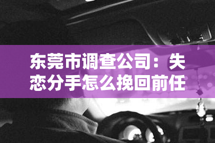 东莞市调查公司:失恋分手怎么挽回前任:五大攻略助你重拾爱情