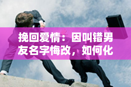 挽回爱情：因叫错男友名字悔改，如何化解误会？