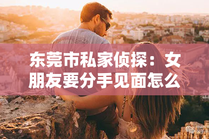 东莞市私家侦探：女朋友要分手见面怎么挽回？教你一招高情商挽回法