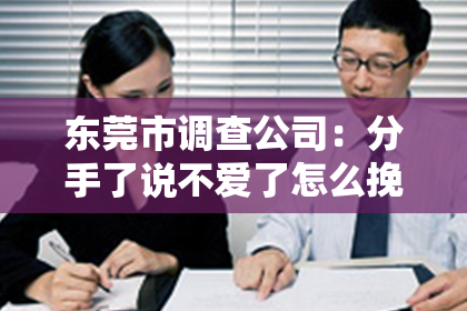 东莞市调查公司:分手了说不爱了怎么挽回?深度解析挽回爱情的策略