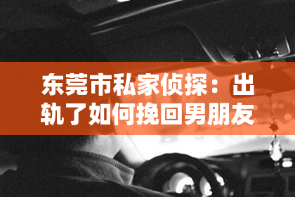 东莞市私家侦探：出轨了如何挽回男朋友的心？专业建议助你重建信任
