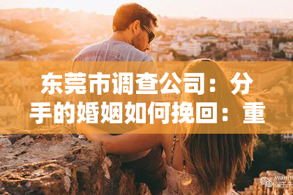 东莞市调查公司:分手的婚姻如何挽回:重建关系的五大关键步骤