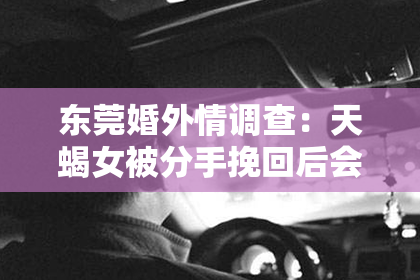 东莞婚外情调查：天蝎女被分手挽回后会怎样？揭秘挽回之路的喜怒哀乐