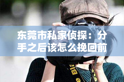东莞市私家侦探:分手之后该怎么挽回前女友?实用指南教你一步步行动