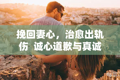 挽回妻心,治愈出轨伤 诚心道歉与真诚付出,救回失落婚姻