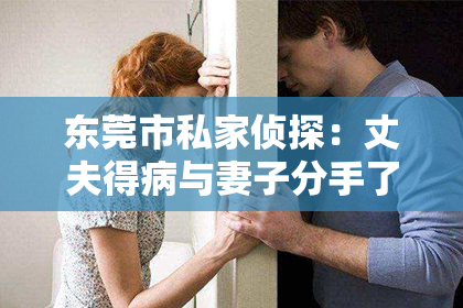 东莞市私家侦探:丈夫得病与妻子分手了,如何挽回?