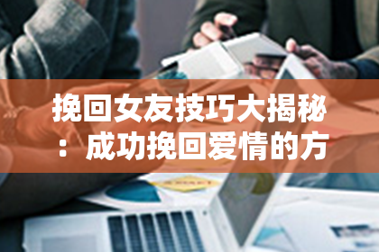 挽回女友技巧大揭秘：成功挽回爱情的方法分享！