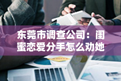 东莞市调查公司：闺蜜恋爱分手怎么劝她挽回？