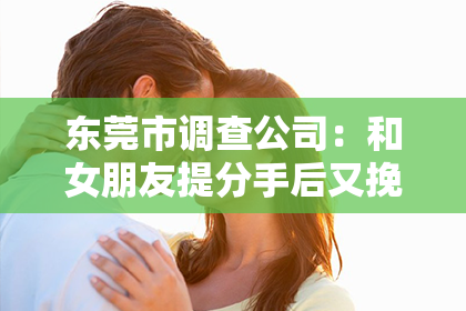 东莞市调查公司：和女朋友提分手后又挽回：揭秘复合之路的秘诀