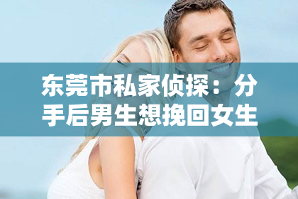 东莞市私家侦探：分手后男生想挽回女生的话：真情流露，重燃爱火