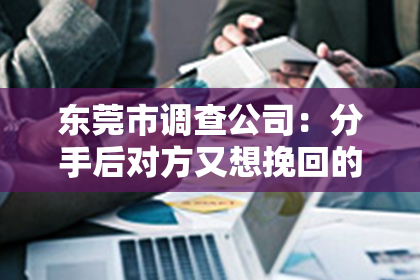 东莞市调查公司：分手后对方又想挽回的说说：如何面对复合的诱惑