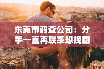 东莞市调查公司：分手一直再联系想挽回：如何正确处理复合的诱惑